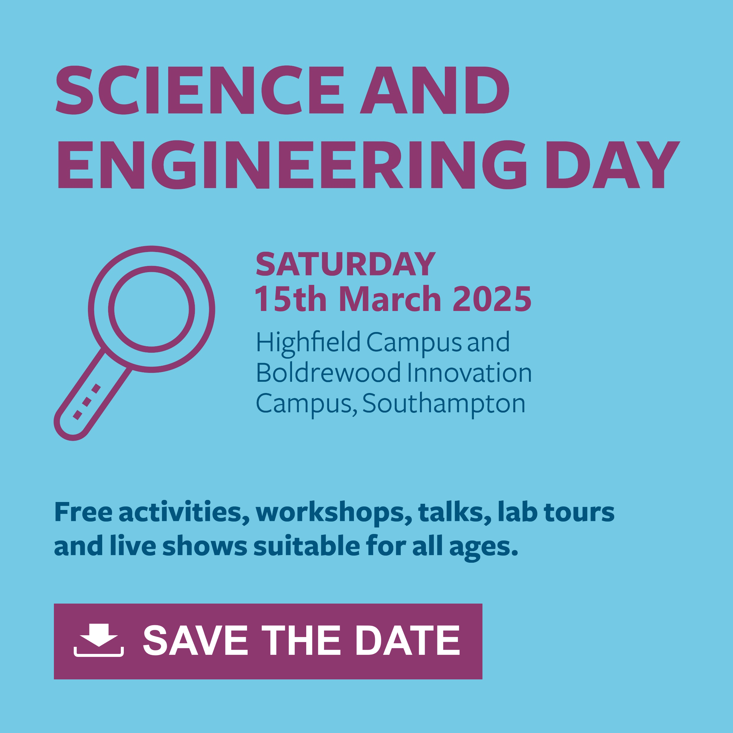 Interactive image on a light blue background with purple and navy text that says: Science and Engineering Day, Saturday 15th March 2025, Highfield Campus and Boldrewood Innovation Campus, Southampton. Free activities, workshops, talks, lab tours and live shows suitable for all ages. Save The Date. Action: you can click on the image to download the calendar file to add the event to your calendar.